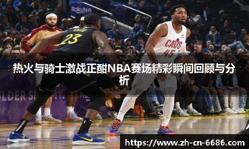 热火与骑士激战正酣NBA赛场精彩瞬间回顾与分析